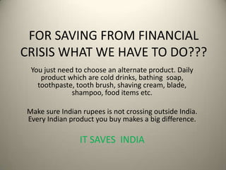 FOR SAVING FROM FINANCIAL
CRISIS WHAT WE HAVE TO DO???
You just need to choose an alternate product. Daily
product which are cold drinks, bathing soap,
toothpaste, tooth brush, shaving cream, blade,
shampoo, food items etc.
Make sure Indian rupees is not crossing outside India.
Every Indian product you buy makes a big difference.
IT SAVES INDIA
 