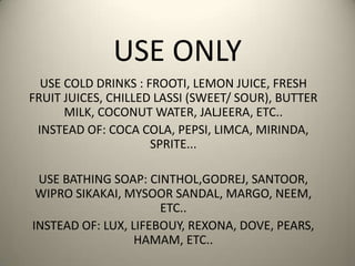 USE ONLY
USE COLD DRINKS : FROOTI, LEMON JUICE, FRESH
FRUIT JUICES, CHILLED LASSI (SWEET/ SOUR), BUTTER
MILK, COCONUT WATER, JALJEERA, ETC..
INSTEAD OF: COCA COLA, PEPSI, LIMCA, MIRINDA,
SPRITE...
USE BATHING SOAP: CINTHOL,GODREJ, SANTOOR,
WIPRO SIKAKAI, MYSOOR SANDAL, MARGO, NEEM,
ETC..
INSTEAD OF: LUX, LIFEBOUY, REXONA, DOVE, PEARS,
HAMAM, ETC..
 