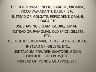 USE TOOTHPASTE: NEEM, BABOOL, PROMISE,
VICCO VAJRADANTI, DABUR, ETC..
INSTEAD OF: COLGATE, PEPSODENT, ORAL-B,
CIBACA,ETC..
USE SHAVING CREAM: GODREJ, EMANI..
INSTEAD OF: PAMOLIVE, OLD SPICE, GILLETE,
ETC..
USE BLADE: SUPERMAX, TOPAZ, LAZER, ASHOKA..
INSTEAD OF: GILLETE, ETC..
USE TALCUM POWDER: SANTOOR, GOKUL,
CINTHOL, BORO PLUS,ETC..
INSTEAD OF: PONDS, OLD SPICE, ETC..
 