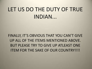 LET US DO THE DUTY OF TRUE
INDIAN...
FINALLY, IT’S OBVIOUS THAT YOU CAN’T GIVE
UP ALL OF THE ITEMS MENTIONED ABOVE.
BUT PLEASE TRY TO GIVE UP ATLEAST ONE
ITEM FOR THE SAKE OF OUR COUNTRY!!!!
 