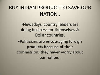 BUY INDIAN PRODUCT TO SAVE OUR
NATION..
•Nowadays, country leaders are
doing business for themselves &
Dollar countries.
•Politicians are encouraging foreign
products because of their
commission, they never worry about
our nation..
 