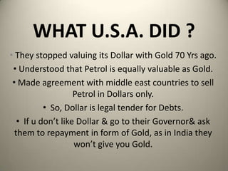 WHAT U.S.A. DID ?
• They stopped valuing its Dollar with Gold 70 Yrs ago.
• Understood that Petrol is equally valuable as Gold.
• Made agreement with middle east countries to sell
Petrol in Dollars only.
• So, Dollar is legal tender for Debts.
• If u don’t like Dollar & go to their Governor& ask
them to repayment in form of Gold, as in India they
won’t give you Gold.
 