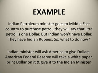 EXAMPLE
Indian Petroleum minister goes to Middle East
country to purchase petrol, they will say that litre
petrol is one Dollar. But Indian won’t have Dollar.
They have Indian Rupees. So, what to do now?
Indian minister will ask America to give Dollars.
American Federal Reserve will take a white paper,
print Dollar on it & give it to the Indian Minister.
 