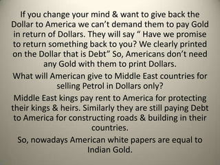 If you change your mind & want to give back the
Dollar to America we can’t demand them to pay Gold
in return of Dollars. They will say “ Have we promise
to return something back to you? We clearly printed
on the Dollar that is Debt” So, Americans don’t need
any Gold with them to print Dollars.
What will American give to Middle East countries for
selling Petrol in Dollars only?
Middle East kings pay rent to America for protecting
their kings & heirs. Similarly they are still paying Debt
to America for constructing roads & building in their
countries.
So, nowadays American white papers are equal to
Indian Gold.
 
