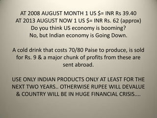 AT 2008 AUGUST MONTH 1 US $= INR Rs 39.40
AT 2013 AUGUST NOW 1 US $= INR Rs. 62 (approx)
Do you think US economy is booming?
No, but Indian economy is Going Down.
A cold drink that costs 70/80 Paise to produce, is sold
for Rs. 9 & a major chunk of profits from these are
sent abroad.
USE ONLY INDIAN PRODUCTS ONLY AT LEAST FOR THE
NEXT TWO YEARS.. OTHERWISE RUPEE WILL DEVALUE
& COUNTRY WILL BE IN HUGE FINANCIAL CRISIS....
 