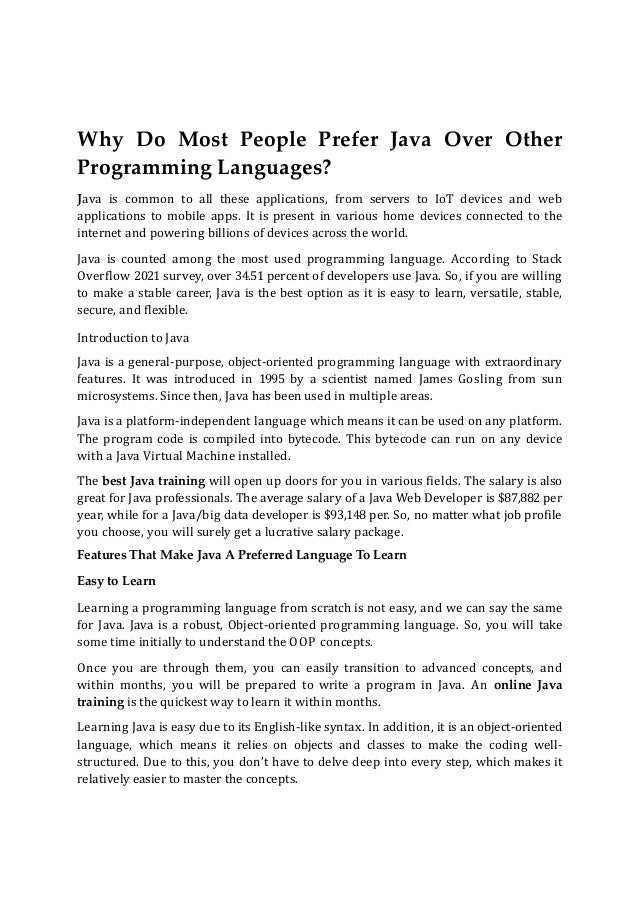 Why Do Most People Prefer Java Over Other
Programming Languages?
Java is common to all these applications, from servers to IoT devices and web
applications to mobile apps. It is present in various home devices connected to the
internet and powering billions of devices across the world.
Java is counted among the most used programming language. According to Stack
Overflow 2021 survey, over 34.51 percent of developers use Java. So, if you are willing
to make a stable career, Java is the best option as it is easy to learn, versatile, stable,
secure, and flexible.
Introduction to Java
Java is a general-purpose, object-oriented programming language with extraordinary
features. It was introduced in 1995 by a scientist named James Gosling from sun
microsystems. Since then, Java has been used in multiple areas.
Java is a platform-independent language which means it can be used on any platform.
The program code is compiled into bytecode. This bytecode can run on any device
with a Java Virtual Machine installed.
The best Java training will open up doors for you in various fields. The salary is also
great for Java professionals. The average salary of a Java Web Developer is $87,882 per
year, while for a Java/big data developer is $93,148 per. So, no matter what job profile
you choose, you will surely get a lucrative salary package.
Features That Make Java A Preferred Language To Learn
Easy to Learn
Learning a programming language from scratch is not easy, and we can say the same
for Java. Java is a robust, Object-oriented programming language. So, you will take
some time initially to understand the OOP concepts.
Once you are through them, you can easily transition to advanced concepts, and
within months, you will be prepared to write a program in Java. An online Java
training is the quickest way to learn it within months.
Learning Java is easy due to its English-like syntax. In addition, it is an object-oriented
language, which means it relies on objects and classes to make the coding well-
structured. Due to this, you don’t have to delve deep into every step, which makes it
relatively easier to master the concepts.
 