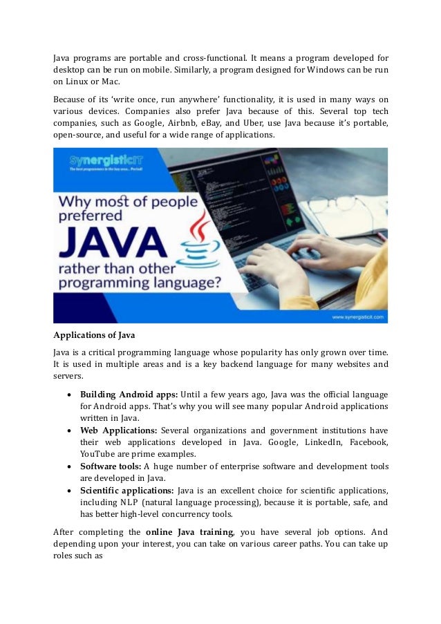 Java programs are portable and cross-functional. It means a program developed for
desktop can be run on mobile. Similarly, a program designed for Windows can be run
on Linux or Mac.
Because of its ‘write once, run anywhere’ functionality, it is used in many ways on
various devices. Companies also prefer Java because of this. Several top tech
companies, such as Google, Airbnb, eBay, and Uber, use Java because it’s portable,
open-source, and useful for a wide range of applications.
Applications of Java
Java is a critical programming language whose popularity has only grown over time.
It is used in multiple areas and is a key backend language for many websites and
servers.
 Building Android apps: Until a few years ago, Java was the official language
for Android apps. That’s why you will see many popular Android applications
written in Java.
 Web Applications: Several organizations and government institutions have
their web applications developed in Java. Google, LinkedIn, Facebook,
YouTube are prime examples.
 Software tools: A huge number of enterprise software and development tools
are developed in Java.
 Scientific applications: Java is an excellent choice for scientific applications,
including NLP (natural language processing), because it is portable, safe, and
has better high-level concurrency tools.
After completing the online Java training, you have several job options. And
depending upon your interest, you can take on various career paths. You can take up
roles such as
 