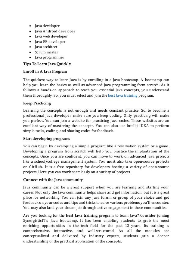  Java developer
 Java Android developer
 Java web developer
 Java EE developer
 Java architect
 Scrum master
 Java programmer
Tips To Learn Java Quickly
Enroll in A Java Program
The quickest way to learn Java is by enrolling in a Java bootcamp. A bootcamp can
help you learn the basics as well as advanced Java programming from scratch. As it
follows a hands-on approach to teach you essential Java concepts, you understand
them thoroughly. So, you must select and join the best Java training program.
Keep Practicing
Learning the concepts is not enough and needs constant practice. So, to become a
professional Java developer, make sure you keep coding. Only practicing will make
you perfect. You can join a website for practicing Java codes. These websites are an
excellent way of mastering the concepts. You can also use Intellij IDEA to perform
simple tasks, coding, and sharing codes for feedback.
Start developing programs
You can begin by developing a simple program like a reservation system or a game.
Developing a program from scratch will help you practice the implantation of the
concepts. Once you are confident, you can move to work on advanced Java projects
like a school/college management system. You must also take open-source projects
on GitHub. It is a free repository for developers hosting a variety of open-source
projects. Here you can work seamlessly on a variety of projects.
Connect with the Java community
Java community can be a great support when you are learning and starting your
career. Not only the Java community helps share and get information, but it is a great
place for networking. You can join any Java forum or group of your choice and get
feedback on your codes and tips and tricks to solve various problems you’ll encounter.
You may also land your dream job through active engagement in these communities.
Are you looking for the best Java training program to learn Java? Consider joining
SynergisticIT’s Java bootcamp. It has been enabling students to grab the most
enriching opportunities in the tech field for the past 12 years. Its training is
comprehensive, interactive, and well-structured. As all the modules are
conceptualized and delivered by industry experts, students gain a deeper
understanding of the practical application of the concepts.
 