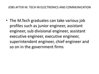 JOBS AFTER M. TECH IN ELECTRONICS AND COMMUNICATION
• The M.Tech graduates can take various job
profiles such as junior engineer, assistant
engineer, sub divisional engineer, assistant
executive engineer, executive engineer,
superintendent engineer, chief engineer and
so on in the government firms
 