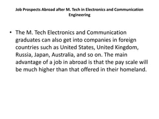 Job Prospects Abroad after M. Tech in Electronics and Communication
Engineering
• The M. Tech Electronics and Communication
graduates can also get into companies in foreign
countries such as United States, United Kingdom,
Russia, Japan, Australia, and so on. The main
advantage of a job in abroad is that the pay scale will
be much higher than that offered in their homeland.
 