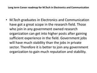 Long term Career roadmap for M.Tech in Electronics and Communication
• M.Tech graduates in Electronics and Communication
have got a great scope in the research field. Those
who join in any government owned research
organization can get into higher posts after gaining
sufficient experience in the field. Government jobs
will have much stability than the jobs in private
sector. Therefore it is better to join any government
organization to gain much reputation and stability.
 