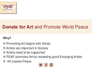 Donate for Art and Promote World Peace
Why?
 Promoting Art begins with Artists
 Artists are important in Society
 Artists need to be supported
 PDAF promotes Art by rewarding good Emerging Artists
 Art creates Peace
 