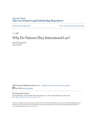 Yale Law School
Yale Law School Legal Scholarship Repository
Faculty Scholarship Series Yale Law School Faculty Scholarship
1-1-1997
Why Do Nations Obey International Law?
Harold Hongju Koh
Yale Law School
Follow this and additional works at: http://digitalcommons.law.yale.edu/fss_papers
Part of the Law Commons
This Article is brought to you for free and open access by the Yale Law School Faculty Scholarship at Yale Law School Legal Scholarship Repository. It
has been accepted for inclusion in Faculty Scholarship Series by an authorized administrator of Yale Law School Legal Scholarship Repository. For
more information, please contact julian.aiken@yale.edu.
Recommended Citation
Koh, Harold Hongju, "Why Do Nations Obey International Law?" (1997). Faculty Scholarship Series. Paper 2101.
http://digitalcommons.law.yale.edu/fss_papers/2101
 