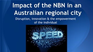 Impact of the NBN in an
Australian regional city
Disruption, innovation & the empowerment
of the individual
 