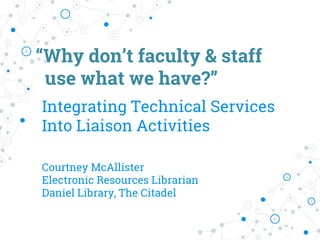 “Why don’t faculty & staff
use what we have?”
Integrating Technical Services
Into Liaison Activities
Courtney McAllister
Electronic Resources Librarian
Daniel Library, The Citadel
 