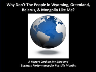 Why Don’t The People in Wyoming, Greenland,
       Belarus, & Mongolia Like Me?




            A Report Card on My Blog and
       Business Performance for Past Six Months
 