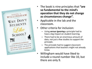 The book is nine principles that “are so fundamental to the mind’s operation that they do not change as circumstances change”. Applicable in the lab and the classroom. Other criteria for inclusion: Using versus ignoring a principle had to have a big impact on student learning. There had to be an enormous amount of data, not just a few studies to support the principle. The principle had to suggest classroom applications that teachers might not already know. Willingham would have liked to include a round number like 10, but there are only 9. 