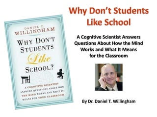 Why Don’t Students  Like School A Cognitive Scientist Answers Questions About How the MindWorks and What It Meansfor the Classroom By Dr. Daniel T. Willingham 
