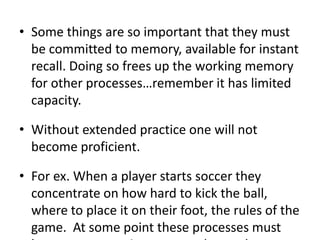 Some things are so important that they must be committed to memory, available for instant recall. Doing so frees up the working memory for other processes…remember it has limited capacity.  Without extended practice one will not become proficient.  For ex. When a player starts soccer they concentrate on how hard to kick the ball, where to place it on their foot, the rules of the game.  At some point these processes must become automatic so more advanced processes can be enacted…such as game strategy, studying your opponents tendencies, etc.  We practice to gain competence and to improveWe also need to practice skills that we may have mastered.  We do this to: reinforce basic skills needed for more advanced skills, protects against forgetting, and it improves transfer.Direct correlation to size of working memory and scoring well on a reasoning test. 