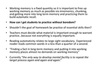 Working memory is a fixed quantity so it is important to free up working memory as much as possible via mnemonics, chunking, and getting more into long term memory and practicing them to build automatic recall.  How can I get students to practice without boredom?Shouldn’t the goal of homework be practice of essential skills then?Teachers must decide what material is important enough to warrant practice…because not everything is equally important.Reading automaticity relates to large sight vocabulary.  Experienced reader reads common words in a less than a quarter of a second.“Finding a fact in long-term memory and putting it into working memory places almost no demands on working memory”Currently “the only way to develop mental facility is to repeat the target process again and again and again.”