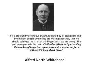 “It is a profoundly erroneous truism, repeated by all copybooks and by eminent people when they are making speeches, that we should cultivate the habit of thinking of what we are doing.  The precise opposite is the case.  Civilization advances by extending the number of important operations which we can perform without thinking about them.”  Alfred North Whitehead