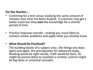 More practice (more classes on advanced math) leads to less forgetting.  If you practice something long enough you reach the point where you don’t forget itFor the Teacher….Cramming for a test versus studying the same amount of minutes over time has been studied.  A crammer may get a better score but they own the knowledge for a shorter period of time.Practice improves transfer…making you more likely to connect similar problems and apply what you already knowWhat Should be Practiced?	The building blocks of a subject area…the things one does again and again, the prerequisites for advanced study.  Reading would be sight words, math would be facts, SS might be pivotal dates to maintain a context, science might be big ideas or universal concepts.
