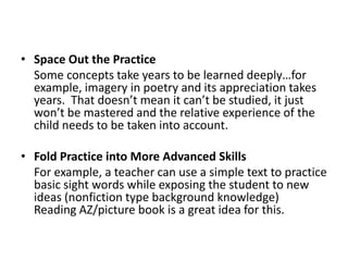 Space Out the Practice	Some concepts take years to be learned deeply…for example, imagery in poetry and its appreciation takes years.  That doesn’t mean it can’t be studied, it just won’t be mastered and the relative experience of the child needs to be taken into account.Fold Practice into More Advanced Skills	For example, a teacher can use a simple text to practice basic sight words while exposing the student to new ideas (nonfiction type background knowledge)  Reading AZ/picture book is a great idea for this.