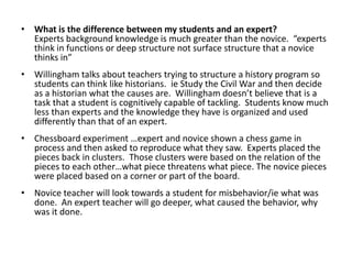 What is the difference between my students and an expert?Experts background knowledge is much greater than the novice.  “experts think in functions or deep structure not surface structure that a novice thinks in”Willingham talks about teachers trying to structure a history program so students can think like historians.  ie Study the Civil War and then decide as a historian what the causes are.  Willingham doesn’t believe that is a task that a student is cognitively capable of tackling.  Students know much less than experts and the knowledge they have is organized and used differently than that of an expert.Chessboard experiment …expert and novice shown a chess game in process and then asked to reproduce what they saw.  Experts placed the pieces back in clusters.  Those clusters were based on the relation of the pieces to each other…what piece threatens what piece. The novice pieces were placed based on a corner or part of the board.Novice teacher will look towards a student for misbehavior/ie what was done.  An expert teacher will go deeper, what caused the behavior, why was it done.