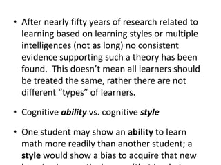 After nearly fifty years of research related to learning based on learning styles or multiple intelligences (not as long) no consistent evidence supporting such a theory has been found.  This doesn’t mean all learners should be treated the same, rather there are not different “types” of learners.Cognitive ability vs. cognitive styleOne student may show an ability to learn math more readily than another student; a style would show a bias to acquire that new learning in a particular way (that is what doesn’t exist)Example of auditory vs. visual learner has not been backed up by research: give one student audio of the words will lead to more learning than using picturesHow does erroneous idea perpetuate?  Professors and teachers surveyed overwhelmingly believe in this theory.  It is a neat and tidy theory and allows us to see students as unique. But the research doesn’t support it.