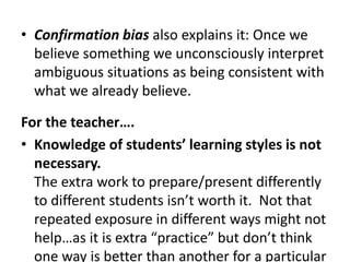 Confirmation bias also explains it: Once we believe something we unconsciously interpret ambiguous situations as being consistent with what we already believe.For the teacher….Knowledge of students’ learning styles is not necessary. The extra work to prepare/present differently to different students isn’t worth it.  Not that repeated exposure in different ways might not help…as it is extra “practice” but don’t think one way is better than another for a particular student.Multiple intelligences by Gardner is based on theory not research.  No studies have shown that someone with musical ability or excellent control of their body (kinesthetic) learns math better by playing a song or playing a sport.  My graduate work was based on Gardner’s stuff so it was hard for me to read.  Gardner is looking at intelligence and trying to place an order to it….a way of looking at intelligence.  Other people took his ideas and said to use “intelligences” as conduits for the best learning.