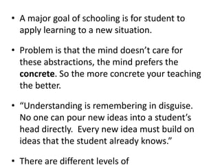 A major goal of schooling is for student to apply learning to a new situation. Problem is that the mind doesn’t care for these abstractions, the mind prefers the concrete. So the more concrete your teaching the better.“Understanding is remembering in disguise.  No one can pour new ideas into a student’s head directly.  Every new idea must build on ideas that the student already knows.”There are different levels of comprehension….shallow to deep and it will vary from student to student.  One example does not make for comprehension and transfer is difficult.  Many examples and practice applications are what is needed.“Rote knowledge or shallow knowledge might lead to giving the right response, but it doesn’t mean the student is thinking”