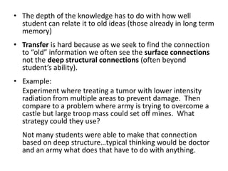 The depth of the knowledge has to do with how well student can relate it to old ideas (those already in long term memory)Transfer is hard because as we seek to find the connection to “old” information we often see the surface connections not the deep structural connections (often beyond student’s ability).  Example:	Experiment where treating a tumor with lower intensity radiation from multiple areas to prevent damage.  Then compare to a problem where army is trying to overcome a castle but large troop mass could set off mines.  What strategy could they use?  	Not many students were able to make that connection based on deep structure…typical thinking would be doctor and an army what does that have to do with anything.