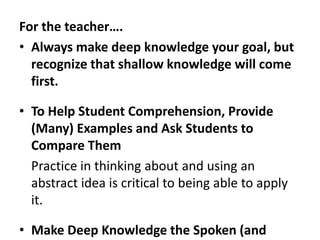 For the teacher….Always make deep knowledge your goal, but recognize that shallow knowledge will come first.To Help Student Comprehension, Provide (Many) Examples and Ask Students to Compare Them	Practice in thinking about and using an abstract idea is critical to being able to apply it.Make Deep Knowledge the Spoken (and Unspoken) Emphasis	Do your test questions really measure deep knowledge or simply factual recall?Make the Expectations for Deep Knowledge Realistic	Not everyone will reach deep knowledge at same rate, shallow knowledge is a step towards deep knowledge