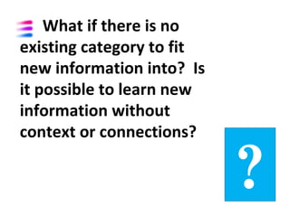 What if there is no
existing category to fit
new information into? Is
it possible to learn new
information without
context or connections?

                           ?
 