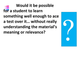 Would it be possible
for a student to learn




                                 ?
something well enough to ace
a test over it… without really
understanding the material’s
meaning or relevance?
 