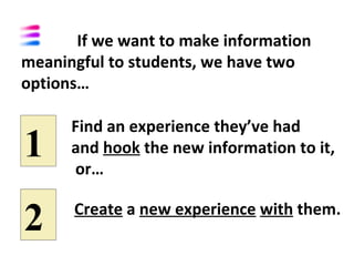 If we want to make information
meaningful to students, we have two
options…

      Find an experience they’ve had
1     and hook the new information to it,
      or…


2     Create a new experience with them.
 