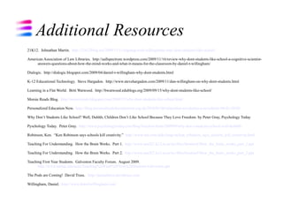 Additional Resources
21K12. Johnathan Martin. http://21k12blog.net/2009/11/11/arguing-with-willinghams-why-dont-students-like-school/

American Association of Law Libraries. http://aallspectrum.wordpress.com/2009/11/16/review-why-dont-students-like-school-a-cognitive-scientist-
     answers-questions-about-how-the-mind-works-and-what-it-means-for-the-classroom-by-daniel-t-willingham/

Dialogic. http://dialogic.blogspot.com/2009/04/daniel-t-willingham-why-dont-students.html

K-12 Educational Technology. Steve Hargadon. http://www.stevehargadon.com/2009/11/dan-willingham-on-why-dont-students.html

Learning in a Flat World. Britt Watwood. http://bwatwood.edublogs.org/2009/09/15/why-dont-students-like-school/

Morsie Reads Blog. http://morsiereads.blogspot.com/2009/12/why-dont-students-like-school.html

Personalized Education Now. http://blog.personalisededucationnow.org.uk/2010/01/06/education-revolution-e-newsletter-06-01-2010/

Why Don’t Students Like School? Well, Duhhh; Children Don’t Like School Because They Love Freedom. by Peter Gray, Psychology Today

Pyschology Today. Peter Gray. http://www.psychologytoday.com/blog/freedom-learn/200909/why-don-t-students-school-well-duhhhh

Robinson, Ken. “Ken Robinson says schools kill creativity.” http://www.ted.com/talks/lang/en/ken_robinson_says_schools_kill_creativity.html

Teaching For Understanding. How the Brain Works. Part 1. http://www.aea267.k12.ia.us/icc/files/Session2/How_the_brain_works_part_1.ppt

Teaching For Understanding. How the Brain Works. Part 2. http://www.aea267.k12.ia.us/icc/files/Session2/How_the_brain_works_part_2.ppt

Teaching First Year Students. Galveston Faculty Forum. August 2009.
      http://www.tamug.edu/acen/Teaching%20First%20Year%20Students-Galveston.ppt

The Pods are Coming! David Truss. http://pairadimes.davidtruss.com

Willingham, Daniel. http://www.danielwillingham.com/
 