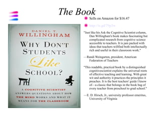 The Book Sells on Amazon for $16.47

         http://is.gd/79p3w
     "Just like his Ask the Cognitive Scientist column,
         Dan Willingham's book makes fascinating but
         complicated research from cognitive science
         accessible to teachers. It is jam packed with
         ideas that teachers willfind both intellectually
         rich and useful in their classroom work."

     —Randi Weingarten, president, American
       Federation of Teachers

     "This readable, practical book by a distinguished
         cognitivescientist explains the universal roots
         of effective teaching and learning. With great
         wit and authority it practices the principles it
         preaches. It is the best teachers' guide I know
         of—a classic that belongs in the book bag of
         every teacher from preschool to grad school."

     —E. D. Hirsch, Jr., university professor emeritus,
        University of Virginia
 