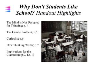 Why Don't Students Like
       School? Handout Highlights
The Mind is Not Designed
for Thinking; p. 4

The Candle Problem; p.5

Curiosity; p.6

How Thinking Works; p.7

Implications for the
Classroom; p.9, 12, 13
 