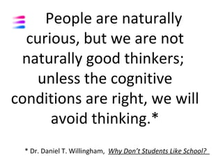 People are naturally
  curious, but we are not
 naturally good thinkers;
    unless the cognitive
conditions are right, we will
      avoid thinking.*
  * Dr. Daniel T. Willingham, Why Don’t Students Like School?
 