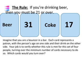 The Rule: If you’re drinking beer,
  then you must be 21 or over.


Beer                31                 Coke               17
Imagine that you are a bouncer in a bar. Each card represents a
patron, with the person’s age on one side and their drink on the other
side. Your job is to verify whether this rule is met for this set of four
people, turning over the minimum number of cards necessary to do
so. Which cards would you turn over?
 