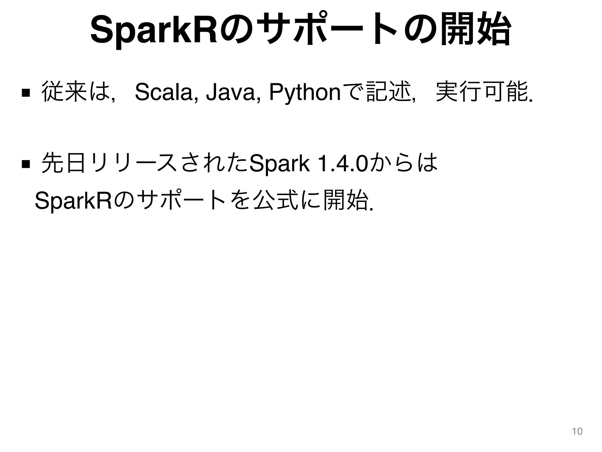 SparkRのサポートの開始
■ 従来は，Scala, Java, Pythonで記述，実行可能． 
■ 先日リリースされたSpark 1.4.0からは 
SparkRのサポートを公式に開始．
10
 