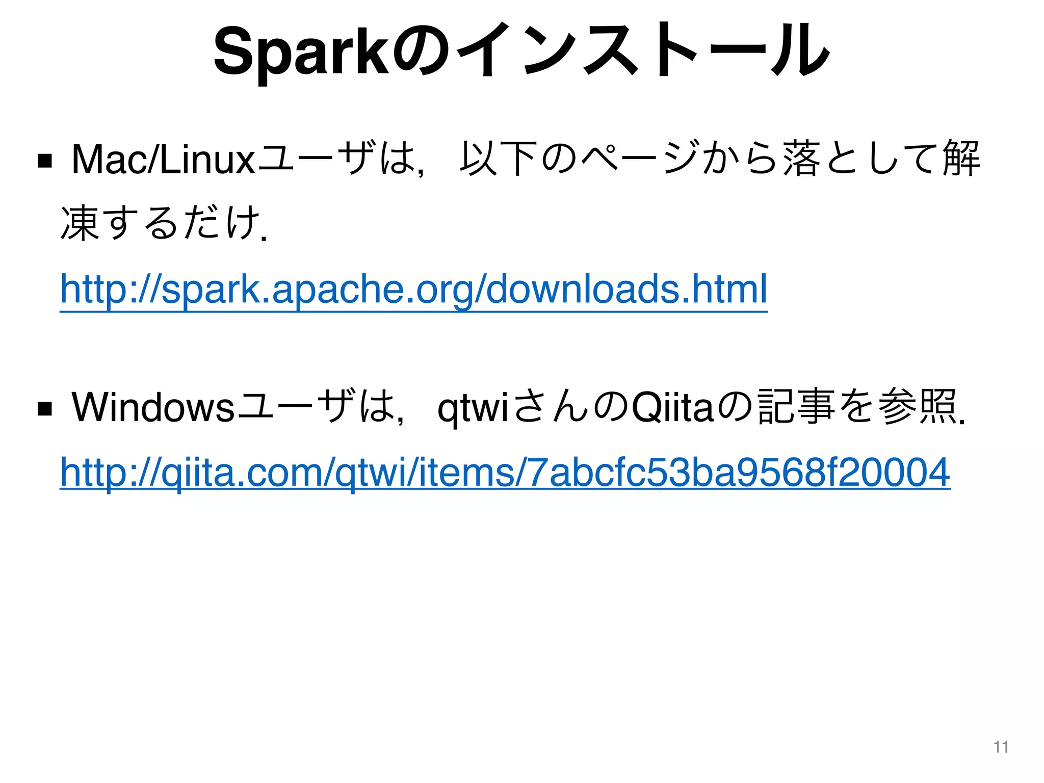 Sparkのインストール
■ Mac/Linuxユーザは，以下のページから落として解
凍するだけ． 
http://spark.apache.org/downloads.html
■ Windowsユーザは，qtwiさんのQiitaの記事を参照． 
http://qiita.com/qtwi/items/7abcfc53ba9568f20004
11
 