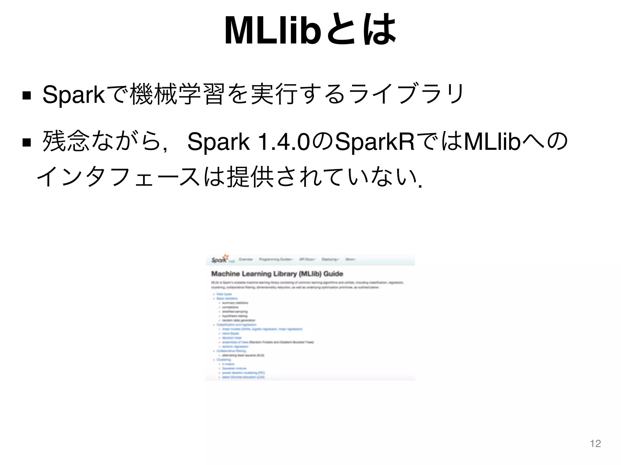 MLlibとは
■ Sparkで機械学習を実行するライブラリ
■ 残念ながら，Spark 1.4.0のSparkRではMLlibへの 
インタフェースは提供されていない．
12
 