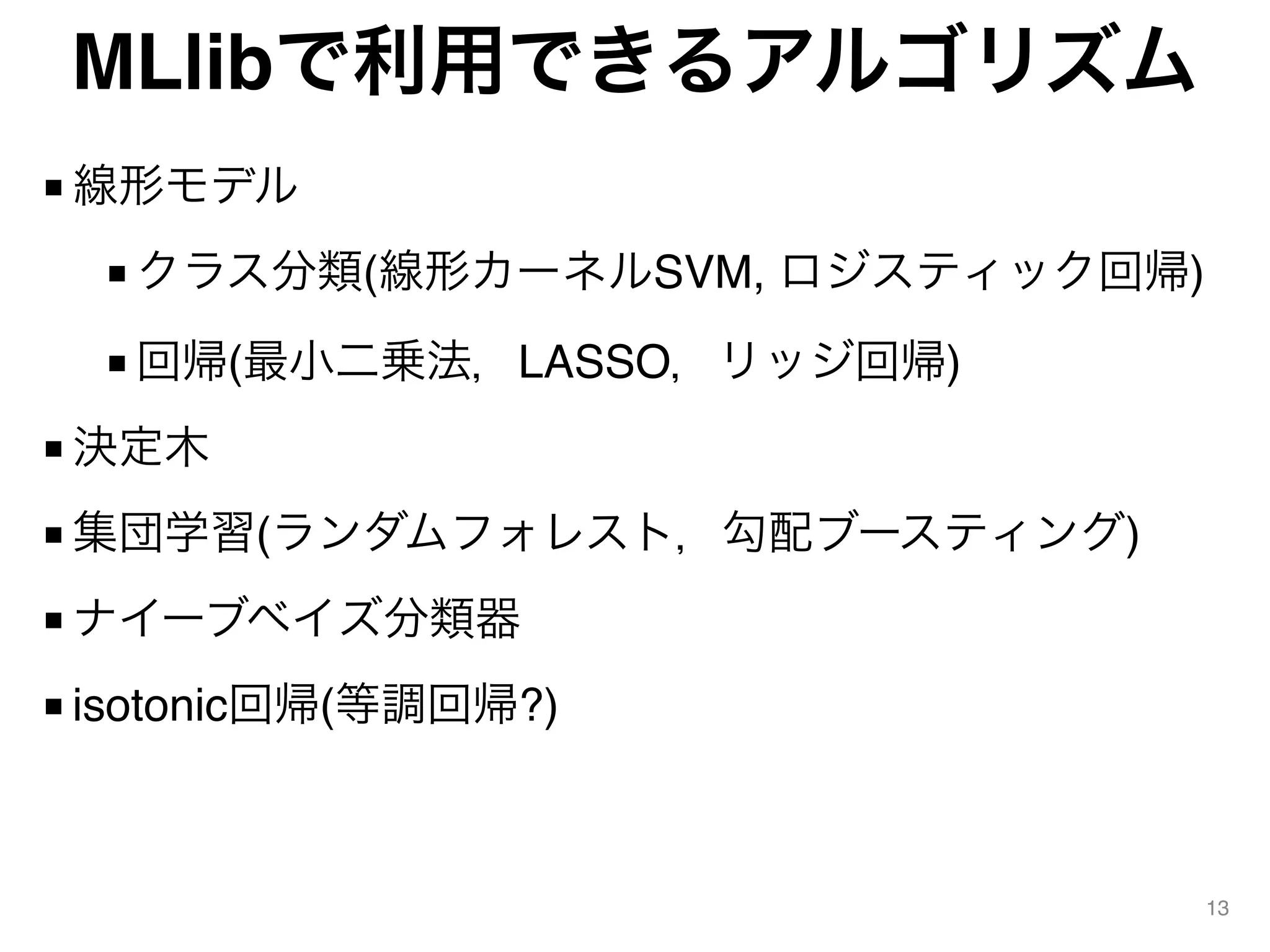 MLlibで利用できるアルゴリズム
■ 線形モデル
■ クラス分類(線形カーネルSVM, ロジスティック回帰)
■ 回帰(最小二乗法，LASSO，リッジ回帰)
■ 決定木
■ 集団学習(ランダムフォレスト，勾配ブースティング)
■ ナイーブベイズ分類器
■ isotonic回帰(等調回帰?)
13
 