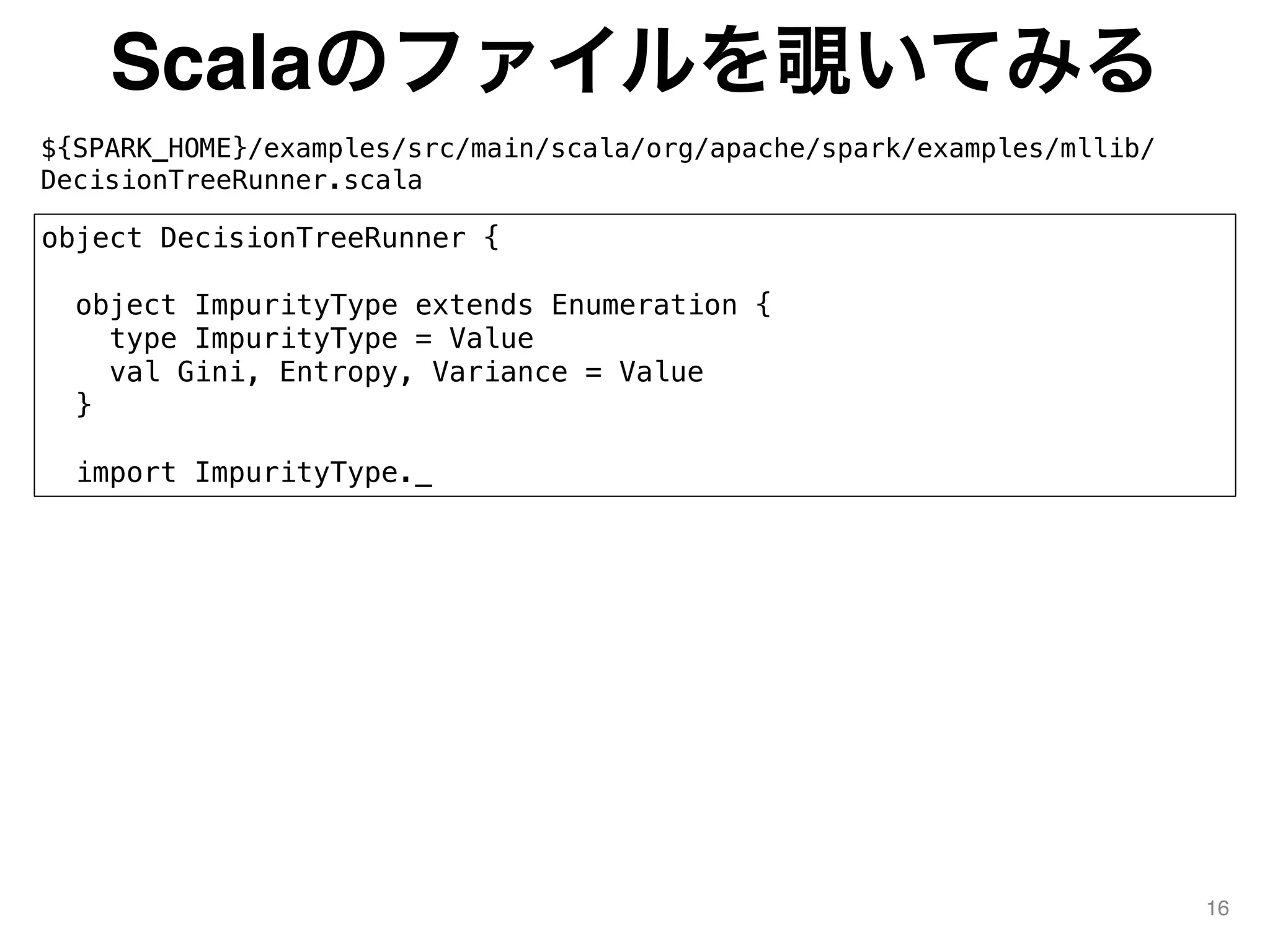 Scalaのファイルを覗いてみる
${SPARK_HOME}/examples/src/main/scala/org/apache/spark/examples/mllib/
DecisionTreeRunner.scala
16
object DecisionTreeRunner {
object ImpurityType extends Enumeration {
type ImpurityType = Value
val Gini, Entropy, Variance = Value
}
import ImpurityType._
 
