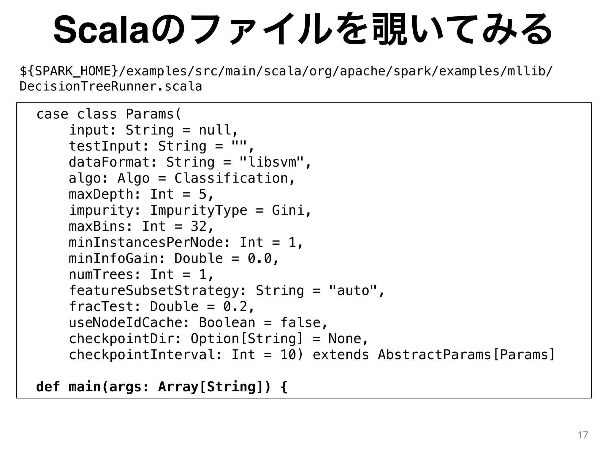 Scalaのファイルを覗いてみる
${SPARK_HOME}/examples/src/main/scala/org/apache/spark/examples/mllib/
DecisionTreeRunner.scala
17
case class Params(
input: String = null,
testInput: String = "",
dataFormat: String = "libsvm",
algo: Algo = Classification,
maxDepth: Int = 5,
impurity: ImpurityType = Gini,
maxBins: Int = 32,
minInstancesPerNode: Int = 1,
minInfoGain: Double = 0.0,
numTrees: Int = 1,
featureSubsetStrategy: String = "auto",
fracTest: Double = 0.2,
useNodeIdCache: Boolean = false,
checkpointDir: Option[String] = None,
checkpointInterval: Int = 10) extends AbstractParams[Params]
def main(args: Array[String]) {
 