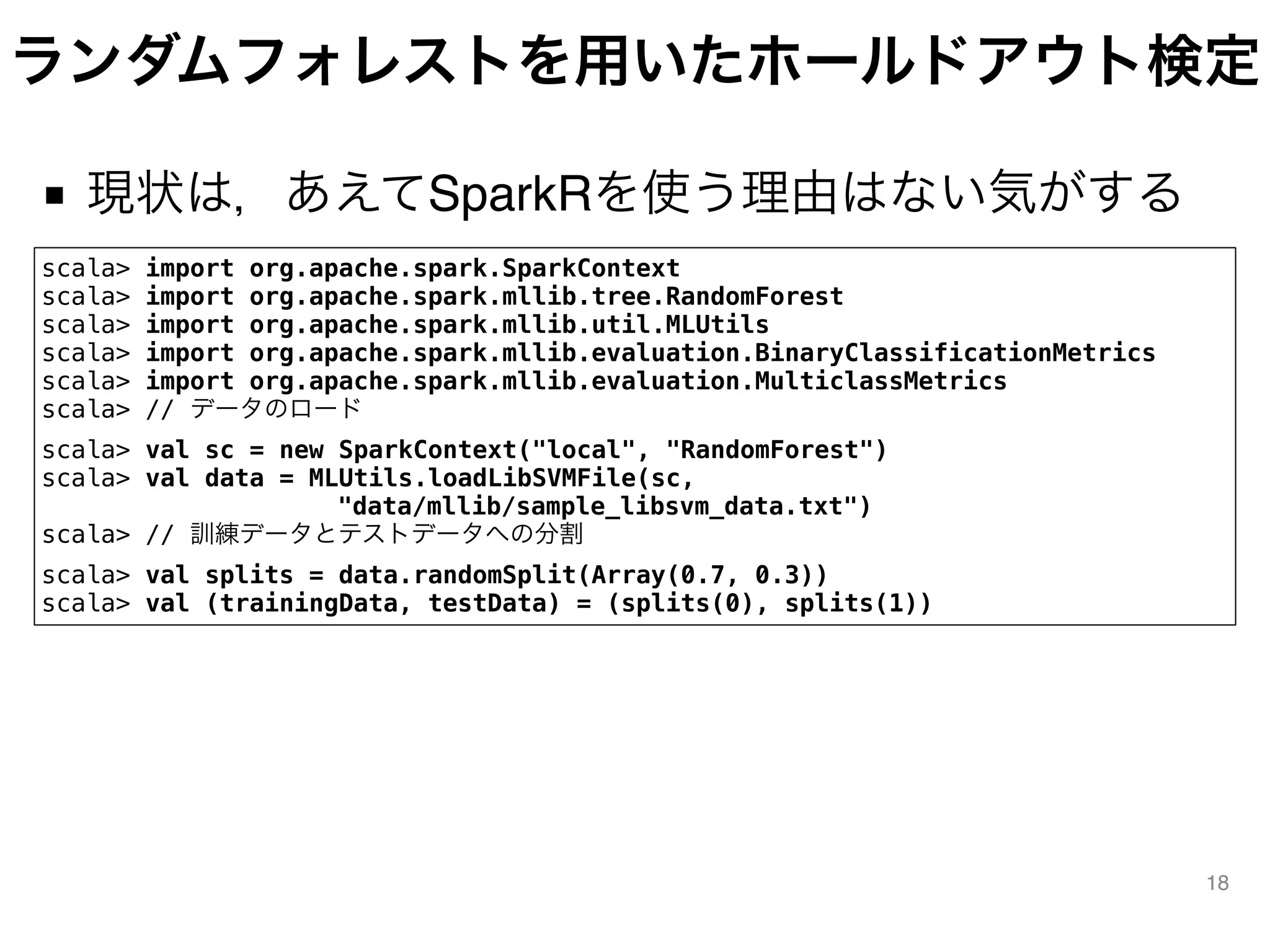 ランダムフォレストを用いたホールドアウト検定
■ 現状は，あえてSparkRを使う理由はない気がする
18
scala> import org.apache.spark.SparkContext
scala> import org.apache.spark.mllib.tree.RandomForest
scala> import org.apache.spark.mllib.util.MLUtils
scala> import org.apache.spark.mllib.evaluation.BinaryClassificationMetrics
scala> import org.apache.spark.mllib.evaluation.MulticlassMetrics
scala> // データのロード
scala> val sc = new SparkContext("local", "RandomForest")
scala> val data = MLUtils.loadLibSVMFile(sc,
            "data/mllib/sample_libsvm_data.txt")
scala> // 訓練データとテストデータへの分割
scala> val splits = data.randomSplit(Array(0.7, 0.3))
scala> val (trainingData, testData) = (splits(0), splits(1))
 