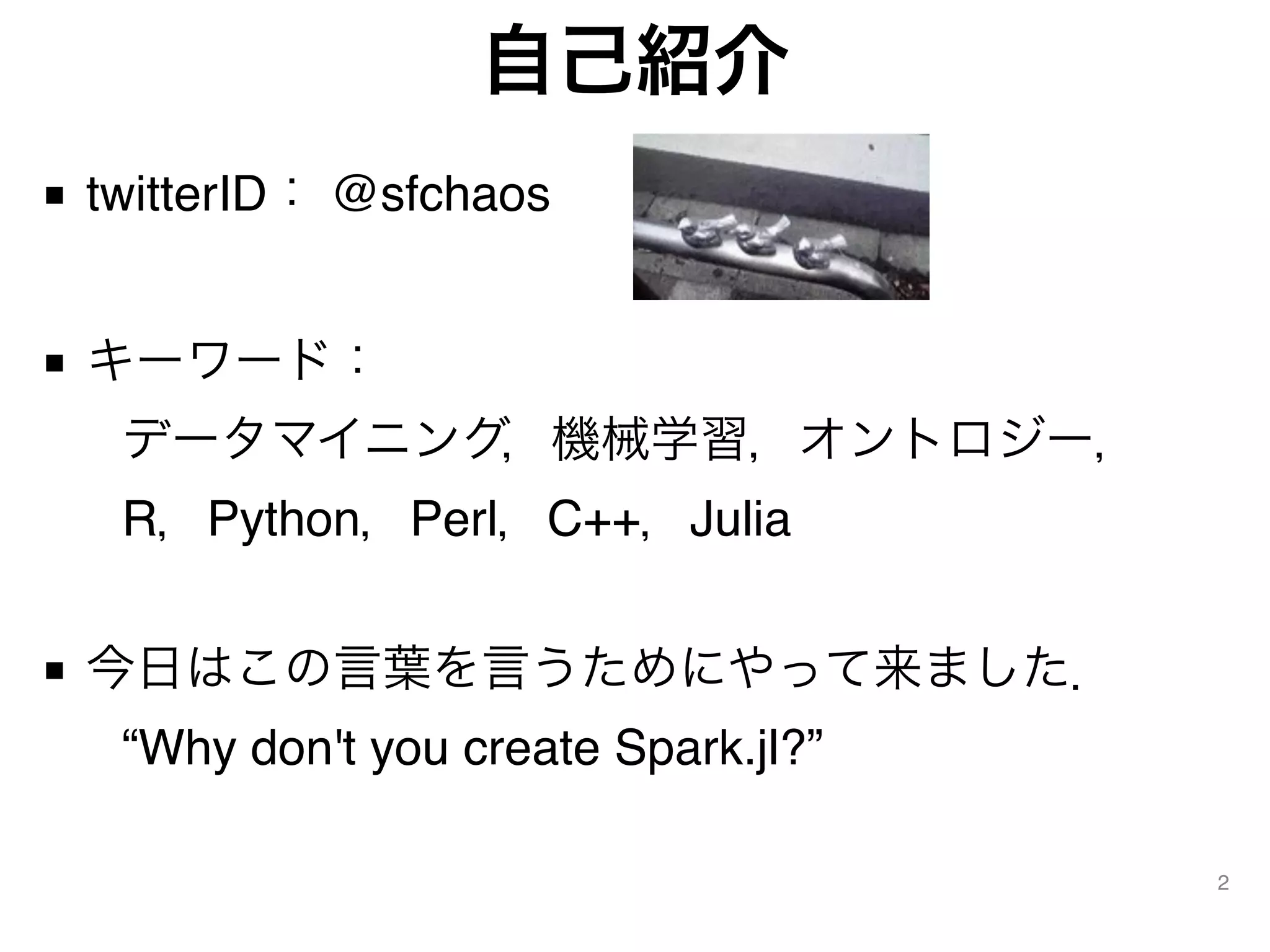 自己紹介
■ twitterID： @sfchaos
■ キーワード： 
 データマイニング，機械学習，オントロジー， 
 R，Python，Perl，C++，Julia 
■ 今日はこの言葉を言うためにやって来ました． 
 “Why don't you create Spark.jl?”
2
 