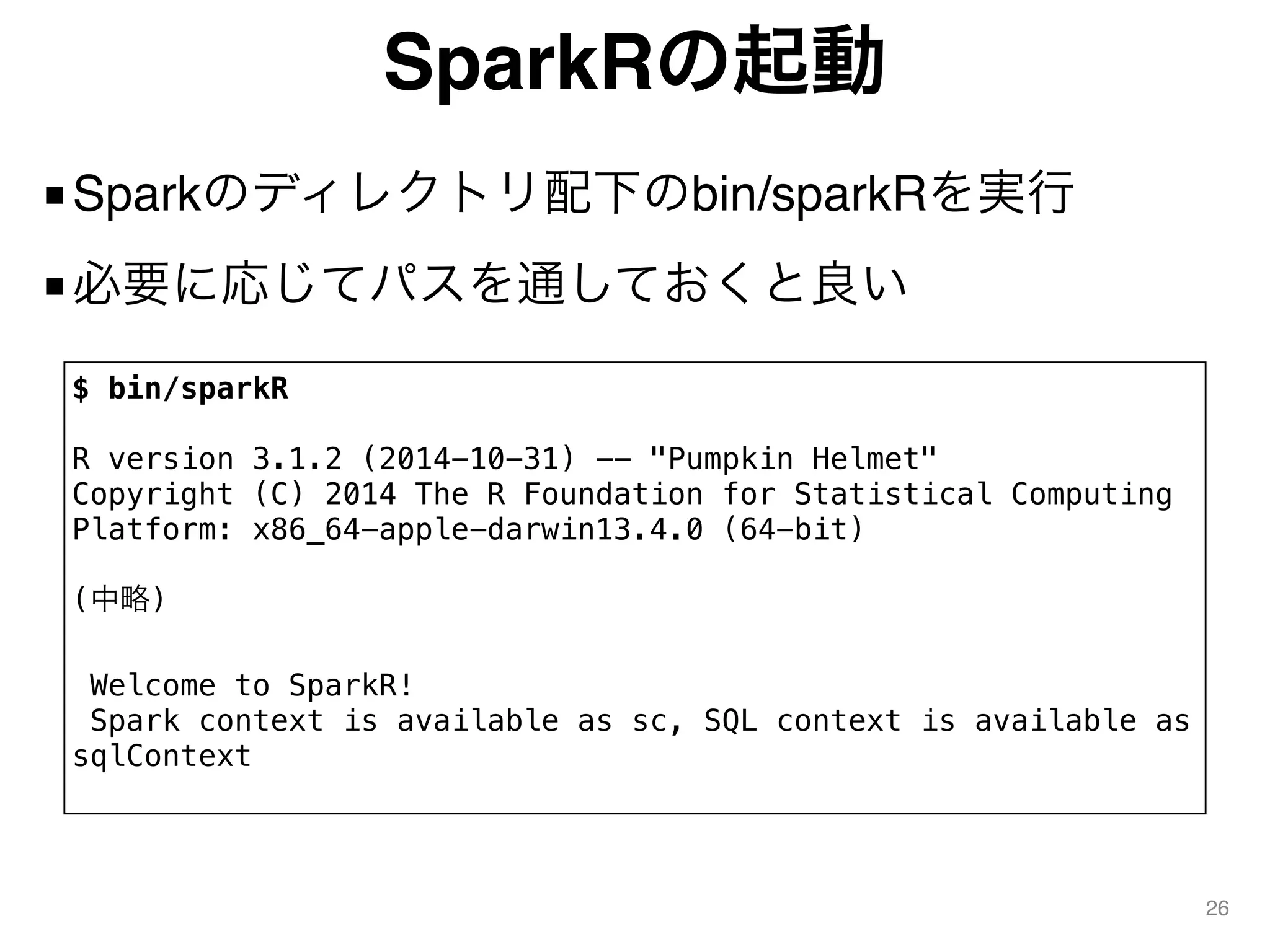 SparkRの起動
■Sparkのディレクトリ配下のbin/sparkRを実行
■必要に応じてパスを通しておくと良い
26
$ bin/sparkR
R version 3.1.2 (2014-10-31) -- "Pumpkin Helmet"
Copyright (C) 2014 The R Foundation for Statistical Computing
Platform: x86_64-apple-darwin13.4.0 (64-bit)
(中略)
Welcome to SparkR!
Spark context is available as sc, SQL context is available as
sqlContext
 
